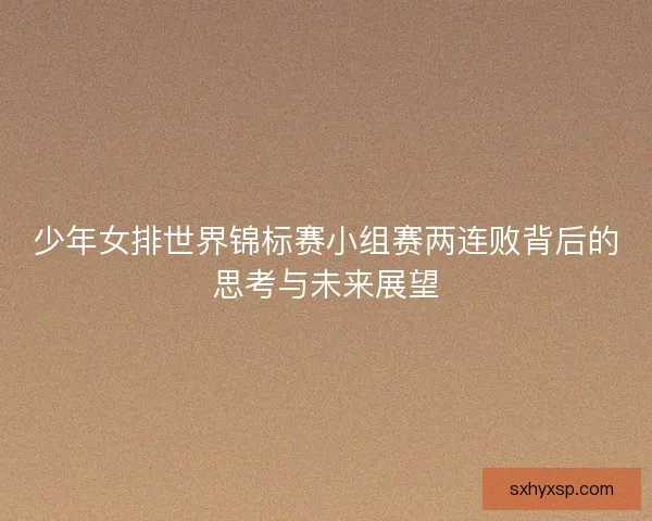 少年女排世界锦标赛小组赛两连败背后的思考与未来展望