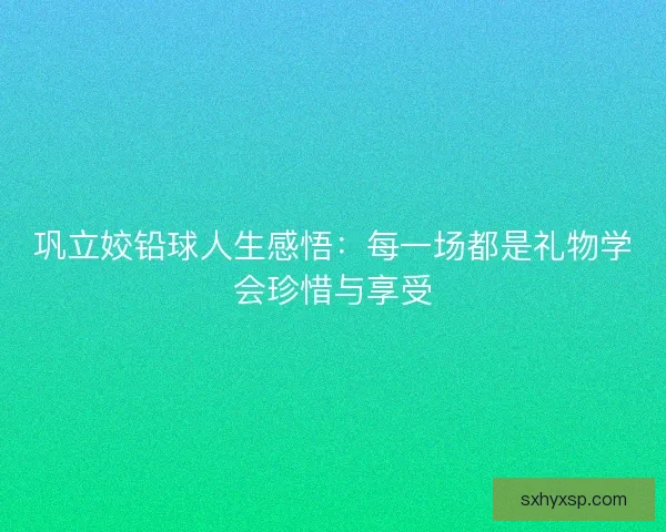 巩立姣铅球人生感悟：每一场都是礼物学会珍惜与享受