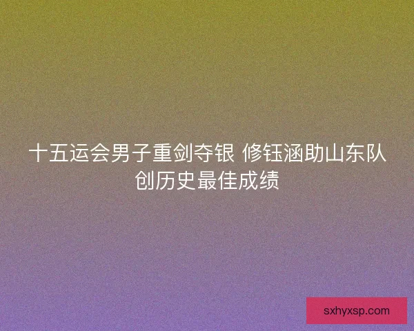 十五运会男子重剑夺银 修钰涵助山东队创历史最佳成绩