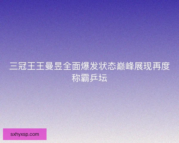 三冠王王曼昱全面爆发状态巅峰展现再度称霸乒坛