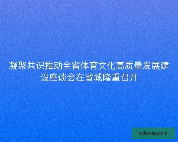 凝聚共识推动全省体育文化高质量发展建设座谈会在省城隆重召开