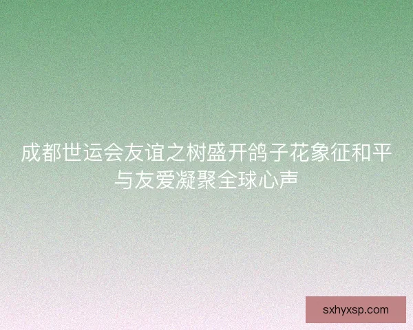 成都世运会友谊之树盛开鸽子花象征和平与友爱凝聚全球心声