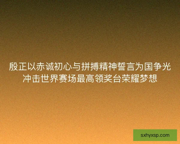 殷正以赤诚初心与拼搏精神誓言为国争光冲击世界赛场最高领奖台荣耀梦想